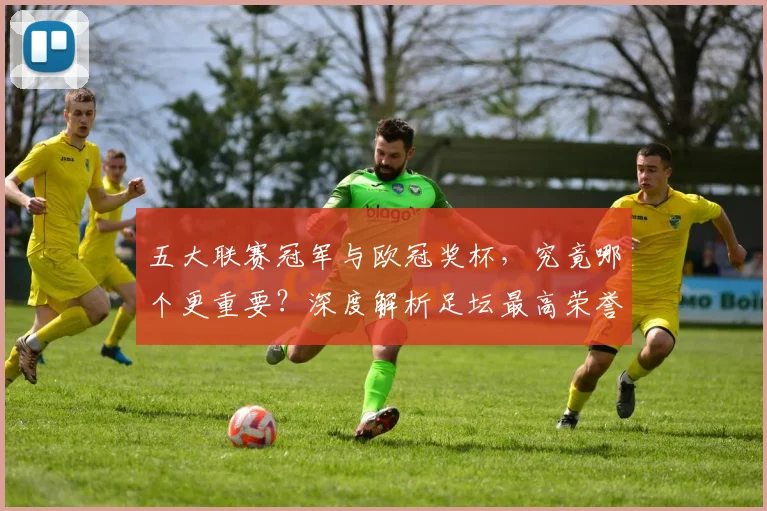 五大联赛冠军与欧冠奖杯,究竟哪个更重要?深度解析足坛最高荣誉之争_20260611141023