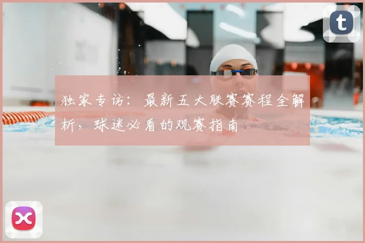 独家专访:最新五大联赛赛程全解析,球迷必看的观赛指南