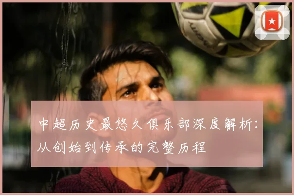 中超历史最悠久俱乐部深度解析:从创始到传承的完整历程